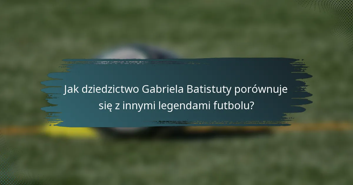 Jak dziedzictwo Gabriela Batistuty porównuje się z innymi legendami futbolu?
