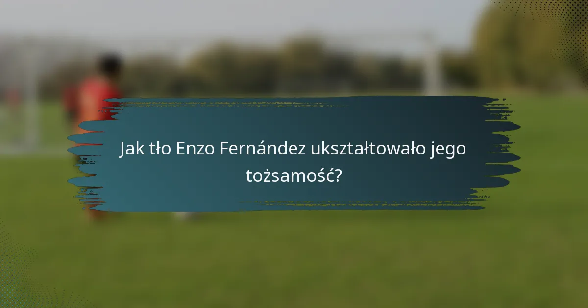 Jak tło Enzo Fernández ukształtowało jego tożsamość?