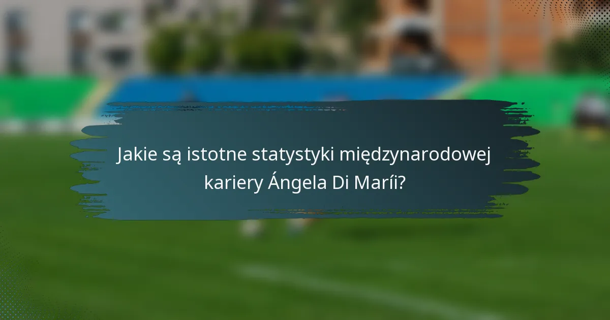 Jakie są istotne statystyki międzynarodowej kariery Ángela Di Maríi?